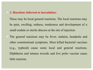  1. Reactions inherent to inoculation:
These may be local general reactions. The local reactions may
be pain, swelling, redness, tenderness and development of a
small nodule or sterile abscess at the site of injection.
 The general reactions may be fever, malaise, headache and
other constitutional symptoms. Most killed bacterial vaccines
(e.g., typhoid) cause some local and general reactions.
Diphtheria and tetanus toxoids and live polio vaccine cause
little reaction.
 