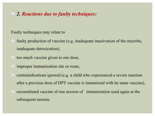  2. Reactions due to faulty techniques:
Faulty techniques may relate to
 faulty production of vaccine (e.g. inadequate inactivation of the microbe,
inadequate detoxication),
 too much vaccine given in one dose,
 improper immunization site or route,
 contraindications ignored (e.g. a child who experienced a severe reaction
after a previous dose of DPT vaccine is immunized with he same vaccine),
 reconstituted vaccine of one session of immunization used again at the
subsequent session.
 