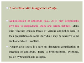  3. Reactions due to hypersensitivity:
 Administration of antiserum (e.g., ATS) may occasionally
give rise to anaphylactic shock and serum sickness. Many
viral vaccines contain traces of various antibiotics used in
their preparation and some individuals may be sensitive to the
antibiotic which it contains.
 Anaphylactic shock is a rare but dangerous complication of
injection of antiserum. There is bronchospasm, dyspnoea,
pallor, hypotension and collapse.
 