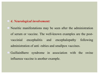  4. Neurological involvement:
 Neuritic manifestations may be seen after the administration
of serum or vaccine. The well-known examples are the post-
vaccinial encephalitis and encephalopathy following
administration of anti -rabies and smallpox vaccines.
 GuillainBarre syndrome in association with the swine
influenza vaccine is another example.
 