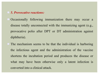  5. Provocative reactions:
 Occasionally following immunization there may occur a
disease totally unconnected with the immunizing agent (e.g.,
provocative polio after DPT or DT administration against
diphtheria).
 The mechanism seems to be that the individual is harboring
the infectious agent and the administration of the vaccine
shortens the incubation period and produces the disease or
what may have been otherwise only a latent infection is
converted into a clinical attack.
 
