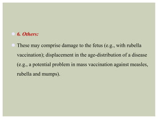  6. Others:
 These may comprise damage to the fetus (e.g., with rubella
vaccination); displacement in the age-distribution of a disease
(e.g., a potential problem in mass vaccination against measles,
rubella and mumps).
 