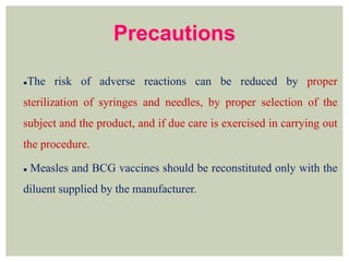 Precautions
The risk of adverse reactions can be reduced by proper
sterilization of syringes and needles, by proper selection of the
subject and the product, and if due care is exercised in carrying out
the procedure.
 Measles and BCG vaccines should be reconstituted only with the
diluent supplied by the manufacturer.
 