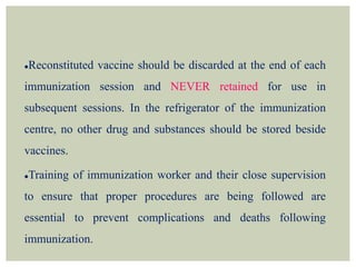 Reconstituted vaccine should be discarded at the end of each
immunization session and NEVER retained for use in
subsequent sessions. In the refrigerator of the immunization
centre, no other drug and substances should be stored beside
vaccines.
Training of immunization worker and their close supervision
to ensure that proper procedures are being followed are
essential to prevent complications and deaths following
immunization.
 