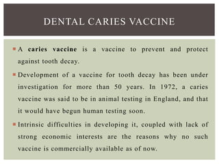  A caries vaccine is a vaccine to prevent and protect
against tooth decay.
 Development of a vaccine for tooth decay has been under
investigation for more than 50 years. In 1972, a caries
vaccine was said to be in animal testing in England, and that
it would have begun human testing soon.
 Intrinsic difficulties in developing it, coupled with lack of
strong economic interests are the reasons why no such
vaccine is commercially available as of now.
DENTAL CARIES VACCINE
 