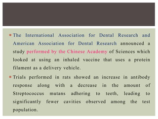  The International Association for Dental Research and
American Association for Dental Research announced a
study performed by the Chinese Academy of Sciences which
looked at using an inhaled vaccine that uses a protein
filament as a delivery vehicle.
 Trials performed in rats showed an increase in antibody
response along with a decrease in the amount of
Streptococcus mutans adhering to teeth, leading to
significantly fewer cavities observed among the test
population.
 