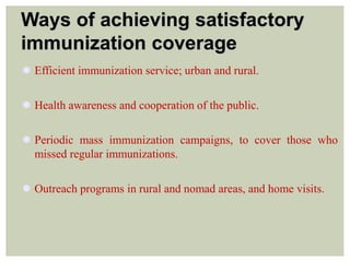 Ways of achieving satisfactory
immunization coverage
 Efficient immunization service; urban and rural.
 Health awareness and cooperation of the public.
 Periodic mass immunization campaigns, to cover those who
missed regular immunizations.
 Outreach programs in rural and nomad areas, and home visits.
 