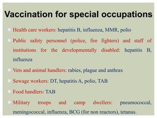 Vaccination for special occupations
 Health care workers: hepatitis B, influenza, MMR, polio
 Public safety personnel (police, fire fighters) and staff of
institutions for the developmentally disabled: hepatitis B,
influenza
 Vets and animal handlers: rabies, plague and anthrax
 Sewage workers: DT, hepatitis A, polio, TAB
 Food handlers: TAB
 Military troops and camp dwellers: pneumococcal,
meningococcal, influenza, BCG (for non reactors), tetanus.
 