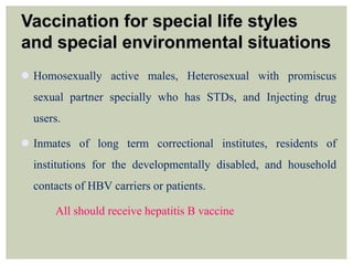 Vaccination for special life styles
and special environmental situations
 Homosexually active males, Heterosexual with promiscus
sexual partner specially who has STDs, and Injecting drug
users.
 Inmates of long term correctional institutes, residents of
institutions for the developmentally disabled, and household
contacts of HBV carriers or patients.
All should receive hepatitis B vaccine
 