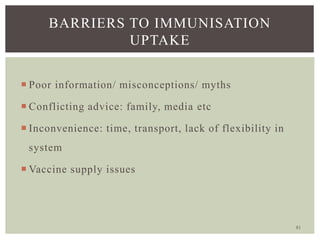 81
BARRIERS TO IMMUNISATION
UPTAKE
 Poor information/ misconceptions/ myths
 Conflicting advice: family, media etc
 Inconvenience: time, transport, lack of flexibility in
system
 Vaccine supply issues
 