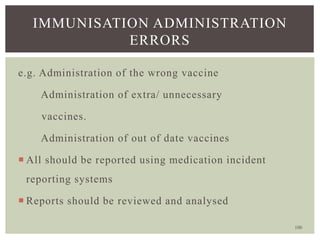 100
IMMUNISATION ADMINISTRATION
ERRORS
e.g. Administration of the wrong vaccine
Administration of extra/ unnecessary
vaccines.
Administration of out of date vaccines
 All should be reported using medication incident
reporting systems
 Reports should be reviewed and analysed
 