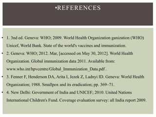 •REFERENCES
• 1. 3nd ed. Geneva: WHO; 2009. World Health Organization ganization (WHO)
Unicef, World Bank. State of the world's vaccines and immunization.
• 2. Geneva: WHO; 2012. Mar, [accessed on May 30, 2012]. World Health
Organization. Global immunization data 2011. Available from:
www.who.int/hpvcentre/Global_Immunization_Data.pdf .
• 3. Fenner F, Henderson DA, Arita I, Jezek Z, Ladnyi ID. Geneva: World Health
Organization; 1988. Smallpox and its eradication; pp. 369–71.
• 4. New Delhi: Government of India and UNICEF; 2010. United Nations
International Children's Fund. Coverage evaluation survey: all India report 2009.
 