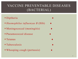 9
VACCINE PREVENTABLE DISEASES
(BACTERIAL)
 Diptheria 
 Haemophilus influenzae B (Hib) 
 Meningococcal (meningitis) 
 Pneumococcal disease 
 Tetanus 
 Tuberculosis 
 Whooping cough (pertussis) 
 