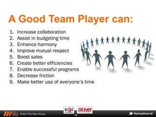 A Good Team Player can:
1.   Increase collaboration
2.   Assist in budgeting time
3.   Enhance harmony
4.   Improve mutual respect
5.   Boost sales
6.   Create better efficiencies
7.   Enable successful programs
8.   Decrease friction
9.   Make better use of everyone’s time




      ©2012 The Marx Group    38
 