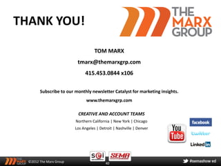 THANK YOU!

                                    TOM MARX
                          tmarx@themarxgrp.com
                              415.453.0844 x106

        Subscribe to our monthly newsletter Catalyst for marketing insights.
                               www.themarxgrp.com

                          CREATIVE AND ACCOUNT TEAMS
                         Northern California | New York | Chicago
                         Los Angeles | Detroit | Nashville | Denver




  ©2012 The Marx Group                    40
 
