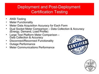 Deployment and Post-Deployment
Certification Testing
•
•
•
•
•
•
•
•

ANSI Testing
Meter Functionality
Meter Data Acquisition Accuracy for Each Form
Dual Socket Meter Comparison – Data Collection & Accuracy
(Energy, Demand, Load Profile)
Large Test Platform Meter Comparison –
Data Collection & Accuracy
Disconnect/Reconnect Functionality
Outage Performance
Meter Communications Performance

 