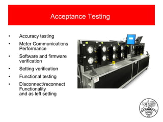 Acceptance Testing
•

Accuracy testing

•

Meter Communications
Performance

•

Software and firmware
verification

•

Setting verification

•

Functional testing

•

Disconnect/reconnect
Functionality
and as left setting

 