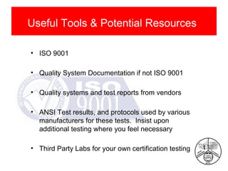 Useful Tools & Potential Resources
• ISO 9001
• Quality System Documentation if not ISO 9001
• Quality systems and test reports from vendors
• ANSI Test results, and protocols used by various
manufacturers for these tests. Insist upon
additional testing where you feel necessary
• Third Party Labs for your own certification testing

 