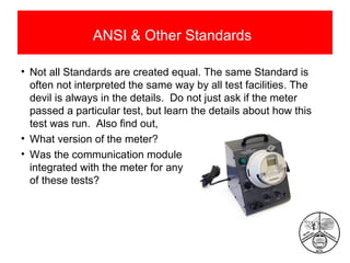 ANSI & Other Standards
• Not all Standards are created equal. The same Standard is
often not interpreted the same way by all test facilities. The
devil is always in the details. Do not just ask if the meter
passed a particular test, but learn the details about how this
test was run. Also find out,
• What version of the meter?
• Was the communication module
integrated with the meter for any
of these tests?

 