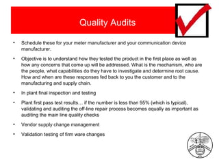 Quality Audits
•

Schedule these for your meter manufacturer and your communication device
manufacturer.

•

Objective is to understand how they tested the product in the first place as well as
how any concerns that come up will be addressed. What is the mechanism, who are
the people, what capabilities do they have to investigate and determine root cause.
How and when are these responses fed back to you the customer and to the
manufacturing and supply chain.

•

In plant final inspection and testing

•

Plant first pass test results… if the number is less than 95% (which is typical),
validating and auditing the off-line repair process becomes equally as important as
auditing the main line quality checks

•

Vendor supply change management

•

Validation testing of firm ware changes

 