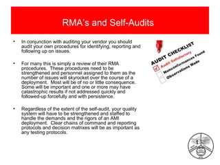 RMA’s and Self-Audits
•

In conjunction with auditing your vendor you should
audit your own procedures for identifying, reporting and
following up on issues.

•

For many this is simply a review of their RMA
procedures. These procedures need to be
strengthened and personnel assigned to them as the
number of issues will skyrocket over the course of a
deployment. Most will be of no or little consequence.
Some will be important and one or more may have
catastrophic results if not addressed quickly and
followed-up forcefully and with persistence.

•

Regardless of the extent of the self-audit, your quality
system will have to be strengthened and staffed to
handle the demands and the rigors of an AMI
deployment. Clear chains of command and reporting
protocols and decision matrixes will be as important as
any testing protocols.

 