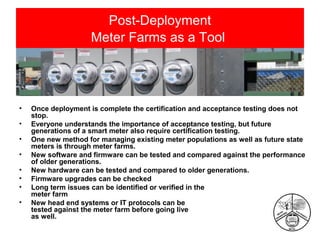 Post-Deployment
Meter Farms as a Tool

•
•
•
•
•
•
•
•

Once deployment is complete the certification and acceptance testing does not
stop.
Everyone understands the importance of acceptance testing, but future
generations of a smart meter also require certification testing.
One new method for managing existing meter populations as well as future state
meters is through meter farms.
New software and firmware can be tested and compared against the performance
of older generations.
New hardware can be tested and compared to older generations.
Firmware upgrades can be checked
Long term issues can be identified or verified in the
meter farm
New head end systems or IT protocols can be
tested against the meter farm before going live
as well.

 