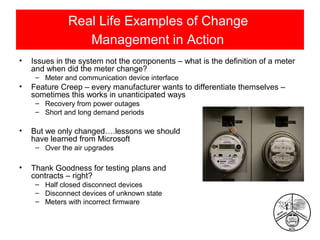 Real Life Examples of Change
Management in Action
•

Issues in the system not the components – what is the definition of a meter
and when did the meter change?
– Meter and communication device interface

•

Feature Creep – every manufacturer wants to differentiate themselves –
sometimes this works in unanticipated ways
– Recovery from power outages
– Short and long demand periods

•

But we only changed….lessons we should
have learned from Microsoft
– Over the air upgrades

•

Thank Goodness for testing plans and
contracts – right?
– Half closed disconnect devices
– Disconnect devices of unknown state
– Meters with incorrect firmware

 