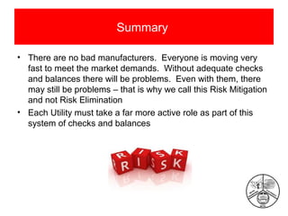 Summary
• There are no bad manufacturers. Everyone is moving very
fast to meet the market demands. Without adequate checks
and balances there will be problems. Even with them, there
may still be problems – that is why we call this Risk Mitigation
and not Risk Elimination
• Each Utility must take a far more active role as part of this
system of checks and balances

 