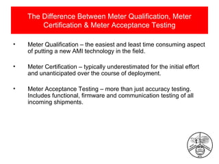 The Difference Between Meter Qualification, Meter
Certification & Meter Acceptance Testing
•

Meter Qualification – the easiest and least time consuming aspect
of putting a new AMI technology in the field.

•

Meter Certification – typically underestimated for the initial effort
and unanticipated over the course of deployment.

•

Meter Acceptance Testing – more than just accuracy testing.
Includes functional, firmware and communication testing of all
incoming shipments.

 