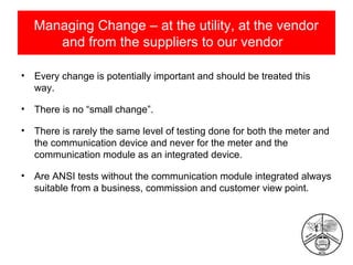 Managing Change – at the utility, at the vendor
and from the suppliers to our vendor
•

Every change is potentially important and should be treated this
way.

•

There is no “small change”.

•

There is rarely the same level of testing done for both the meter and
the communication device and never for the meter and the
communication module as an integrated device.

•

Are ANSI tests without the communication module integrated always
suitable from a business, commission and customer view point.

 