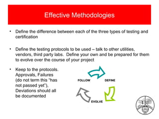 Effective Methodologies
•

Define the difference between each of the three types of testing and
certification

•

Define the testing protocols to be used – talk to other utilities,
vendors, third party labs. Define your own and be prepared for them
to evolve over the course of your project

•

Keep to the protocols.
Approvals, Failures
(do not term this “has
not passed yet”),
Deviations should all
be documented

FOLLOW

DEFINE

EVOLVE

 