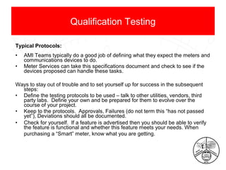 Qualification Testing
Typical Protocols:
•
•

AMI Teams typically do a good job of defining what they expect the meters and
communications devices to do.
Meter Services can take this specifications document and check to see if the
devices proposed can handle these tasks.

Ways to stay out of trouble and to set yourself up for success in the subsequent
steps:
• Define the testing protocols to be used – talk to other utilities, vendors, third
party labs. Define your own and be prepared for them to evolve over the
course of your project.
• Keep to the protocols. Approvals, Failures (do not term this “has not passed
yet”), Deviations should all be documented.
• Check for yourself. If a feature is advertised then you should be able to verify
the feature is functional and whether this feature meets your needs. When
purchasing a “Smart” meter, know what you are getting.

 