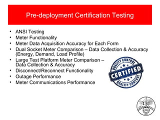 Pre-deployment Certification Testing
•
•
•
•
•
•
•
•

ANSI Testing
Meter Functionality
Meter Data Acquisition Accuracy for Each Form
Dual Socket Meter Comparison – Data Collection & Accuracy
(Energy, Demand, Load Profile)
Large Test Platform Meter Comparison –
Data Collection & Accuracy
Disconnect/Reconnect Functionality
Outage Performance
Meter Communications Performance

 