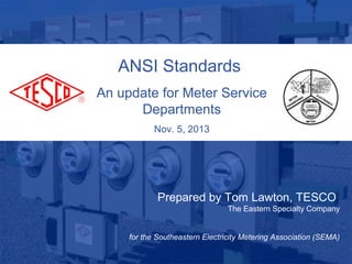 ANSI Standards
An update for Meter Service
Departments
Nov. 5, 2013

Prepared by Tom Lawton, TESCO
The Eastern Specialty Company

for the Southeastern Electricity Metering Association (SEMA)
10/02/2012

Slide 1

 
