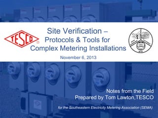 Site Verification –
Protocols & Tools for
Complex Metering Installations
November 6, 2013

Notes from the Field
Prepared by Tom Lawton,TESCO
10/02/2012

for the Southeastern Electricity Metering Association (SEMA)
Slide 1

 