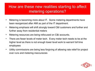 How are these new realities starting to affect 
metering operations? 
• Metering is becoming more about IT. Some metering departments have 
been reorganized after AMI as part of the IT department. 
• Metering emphasis will shift strongly toward C&I customers and further and 
further away from residential meters 
• Metering resources are being refocused on C&I accounts. 
• There are fewer levels of meter tech. Every meter tech needs to be at the 
higher level as there is not enough lower level work to warrant full time 
employees 
• Utility commissions are being less forgiving of allowing rate relief for project 
over runs and metering inaccuracies 
 