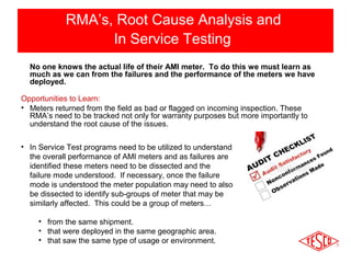 RMA’s, Root Cause Analysis and 
In Service Testing 
No one knows the actual life of their AMI meter. To do this we must learn as 
much as we can from the failures and the performance of the meters we have 
deployed. 
Opportunities to Learn: 
• Meters returned from the field as bad or flagged on incoming inspection. These 
RMA’s need to be tracked not only for warranty purposes but more importantly to 
understand the root cause of the issues. 
• In Service Test programs need to be utilized to understand 
the overall performance of AMI meters and as failures are 
identified these meters need to be dissected and the 
failure mode understood. If necessary, once the failure 
mode is understood the meter population may need to also 
be dissected to identify sub-groups of meter that may be 
similarly affected. This could be a group of meters… 
• from the same shipment. 
• that were deployed in the same geographic area. 
• that saw the same type of usage or environment. 
 