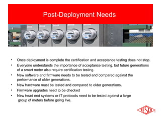 Post-Deployment Needs 
• Once deployment is complete the certification and acceptance testing does not stop. 
• Everyone understands the importance of acceptance testing, but future generations 
of a smart meter also require certification testing. 
• New software and firmware needs to be tested and compared against the 
performance of older generations. 
• New hardware must be tested and compared to older generations. 
• Firmware upgrades need to be checked 
• New head end systems or IT protocols need to be tested against a large 
group of meters before going live. 
 