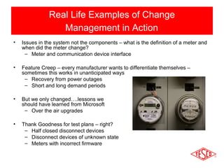 Real Life Examples of Change 
Management in Action 
• Issues in the system not the components – what is the definition of a meter and 
when did the meter change? 
– Meter and communication device interface 
• Feature Creep – every manufacturer wants to differentiate themselves – 
sometimes this works in unanticipated ways 
– Recovery from power outages 
– Short and long demand periods 
• But we only changed….lessons we 
should have learned from Microsoft 
– Over the air upgrades 
• Thank Goodness for test plans – right? 
– Half closed disconnect devices 
– Disconnect devices of unknown state 
– Meters with incorrect firmware 
 