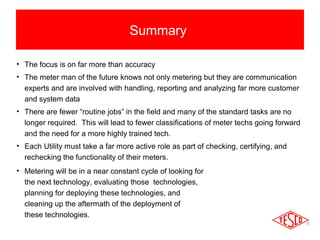 Summary 
• The focus is on far more than accuracy 
• The meter man of the future knows not only metering but they are communication 
experts and are involved with handling, reporting and analyzing far more customer 
and system data 
• There are fewer “routine jobs” in the field and many of the standard tasks are no 
longer required. This will lead to fewer classifications of meter techs going forward 
and the need for a more highly trained tech. 
• Each Utility must take a far more active role as part of checking, certifying, and 
rechecking the functionality of their meters. 
• Metering will be in a near constant cycle of looking for 
the next technology, evaluating those technologies, 
planning for deploying these technologies, and 
cleaning up the aftermath of the deployment of 
these technologies. 
 