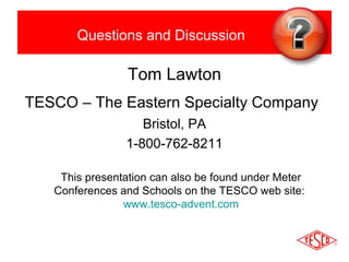 Questions and Discussion 
Tom Lawton 
TESCO – The Eastern Specialty Company 
Bristol, PA 
1-800-762-8211 
This presentation can also be found under Meter 
Conferences and Schools on the TESCO web site: 
www.tesco-advent.com 
