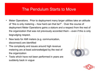 The Pendulum Starts to Move 
• Meter Operations. Prior to deployment many larger utilities take an attitude 
of “this is only metering – how hard can that be?”. Over the course of 
deployment Meter Operations gains a stature and a respect from the rest of 
the organization that was not previously accorded them – even if this is only 
begrudging respect. 
• New tests for AMI meters (e.g. communication, 
disconnect) are identified 
• The complexity and issues around high revenue 
metering are at least acknowledged by the rest of 
the organization 
• Tests which have not been performed in years are 
suddenly back in vogue 
 