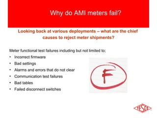Why do AMI meters fail? 
Looking back at various deployments – what are the chief 
causes to reject meter shipments? 
Meter functional test failures including but not limited to; 
• Incorrect firmware 
• Bad settings 
• Alarms and errors that do not clear 
• Communication test failures 
• Bad tables 
• Failed disconnect switches 
 