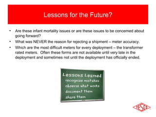 Lessons for the Future? 
• Are these infant mortality issues or are these issues to be concerned about 
going forward? 
• What was NEVER the reason for rejecting a shipment – meter accuracy. 
• Which are the most difficult meters for every deployment – the transformer 
rated meters. Often these forms are not available until very late in the 
deployment and sometimes not until the deployment has officially ended. 
 