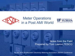 Meter Operations 
in a Post AMI World 
10/02/2012 Slide 1 
Notes from the Field 
Prepared by Tom Lawton,TESCO 
for the 2014 Southeastern Electricity Metering Association (SEMA) Conference 
 