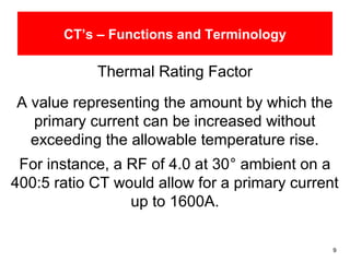 9
CT’s – Functions and Terminology
Thermal Rating Factor
A value representing the amount by which the
primary current can be increased without
exceeding the allowable temperature rise.
For instance, a RF of 4.0 at 30° ambient on a
400:5 ratio CT would allow for a primary current
up to 1600A.
 
