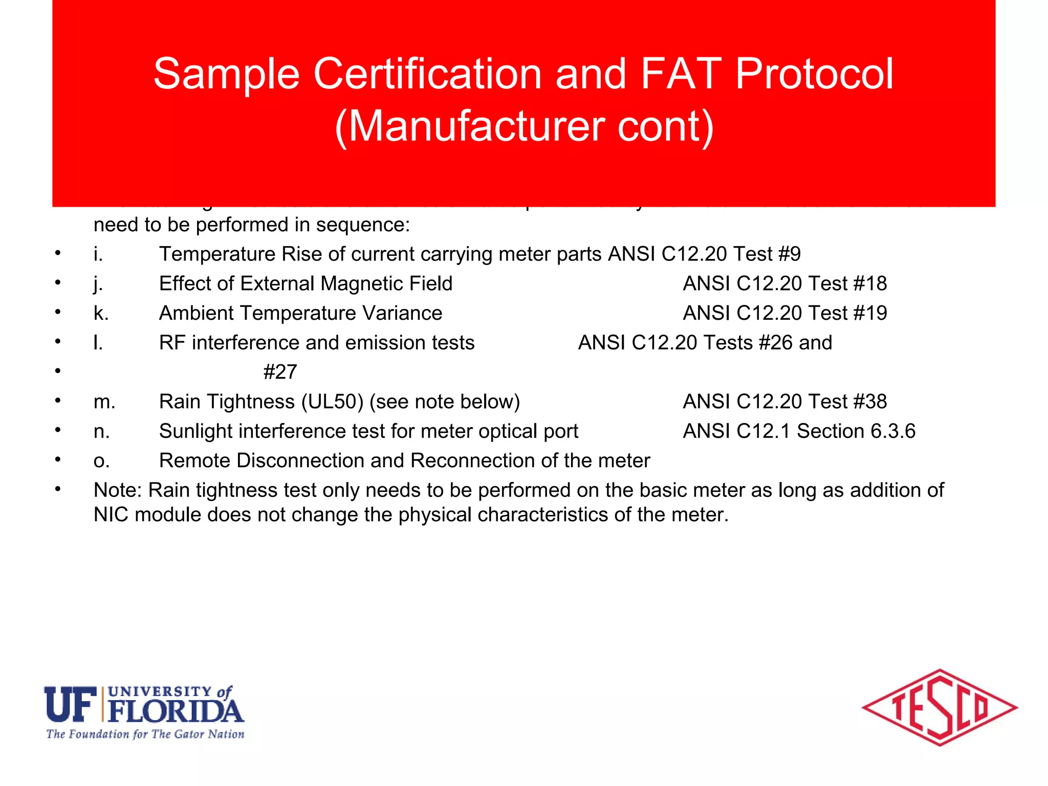 • The following ANSI tests and other tests will be performed by the meter manufacturer but do not
need to be performed in sequence:
• i. Temperature Rise of current carrying meter parts ANSI C12.20 Test #9
• j. Effect of External Magnetic Field ANSI C12.20 Test #18
• k. Ambient Temperature Variance ANSI C12.20 Test #19
• l. RF interference and emission tests ANSI C12.20 Tests #26 and
• #27
• m. Rain Tightness (UL50) (see note below) ANSI C12.20 Test #38
• n. Sunlight interference test for meter optical port ANSI C12.1 Section 6.3.6
• o. Remote Disconnection and Reconnection of the meter
• Note: Rain tightness test only needs to be performed on the basic meter as long as addition of
NIC module does not change the physical characteristics of the meter.
Sample Certification and FAT Protocol
(Manufacturer cont)
 