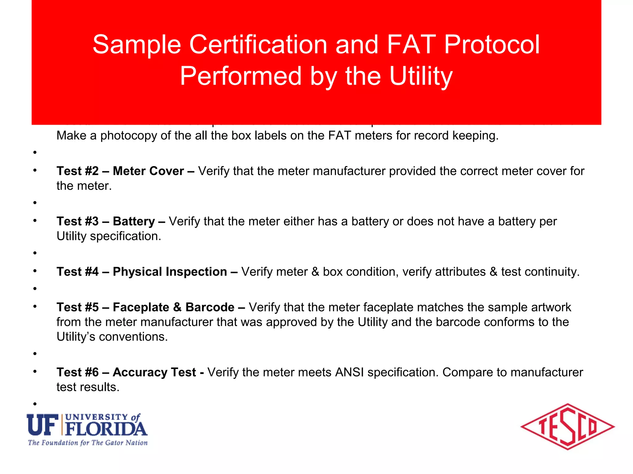 • Test #1 – Box Label – Compare the box label to the sample carton label from the manufacturer.
Make a photocopy of the all the box labels on the FAT meters for record keeping.
•
• Test #2 – Meter Cover – Verify that the meter manufacturer provided the correct meter cover for
the meter.
•
• Test #3 – Battery – Verify that the meter either has a battery or does not have a battery per
Utility specification.
•
• Test #4 – Physical Inspection – Verify meter & box condition, verify attributes & test continuity.
•
• Test #5 – Faceplate & Barcode – Verify that the meter faceplate matches the sample artwork
from the meter manufacturer that was approved by the Utility and the barcode conforms to the
Utility’s conventions.
•
• Test #6 – Accuracy Test - Verify the meter meets ANSI specification. Compare to manufacturer
test results.
•
Sample Certification and FAT Protocol
Performed by the Utility
 