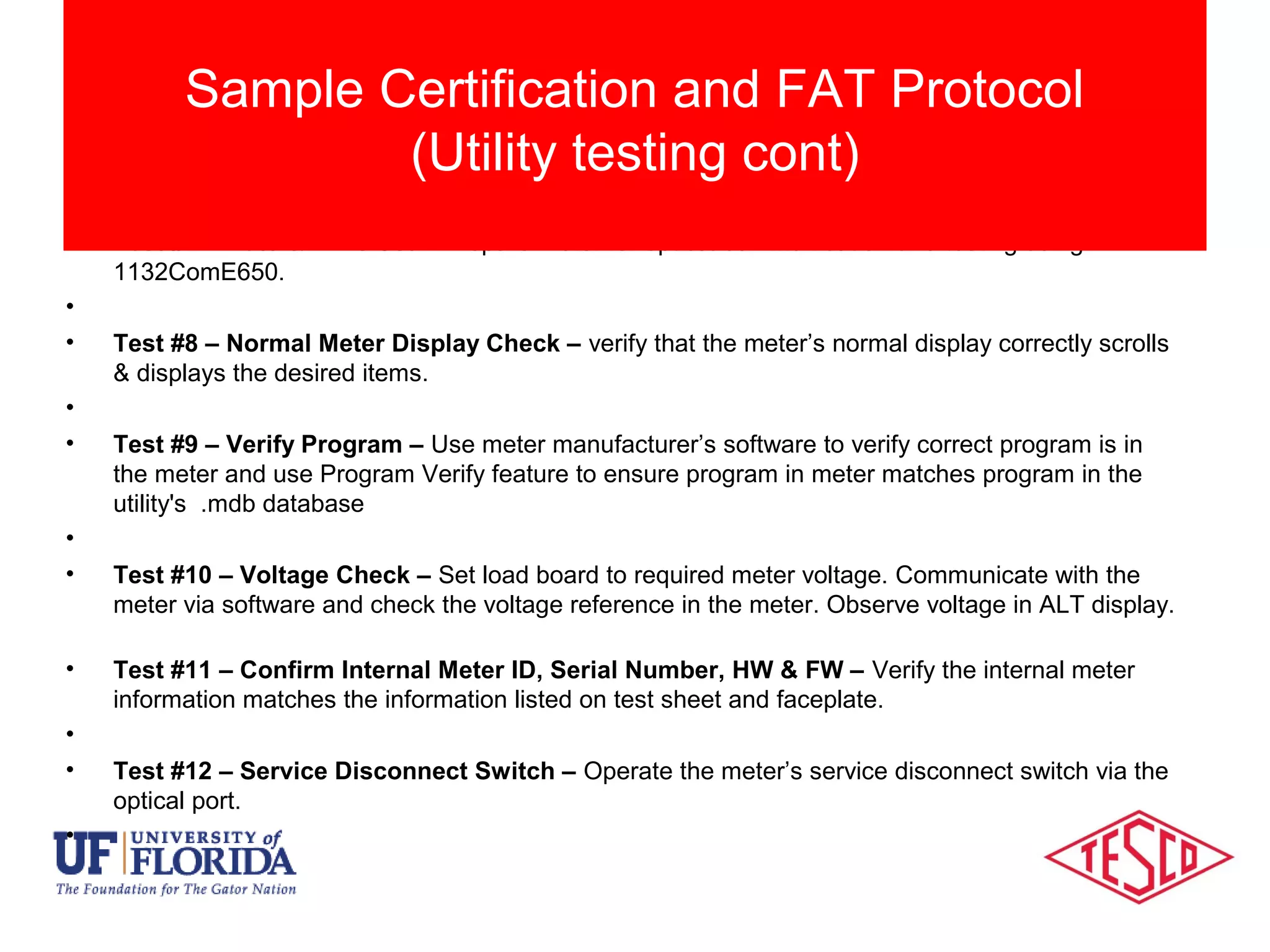 • Test #7 – Date & Time Set – Prepare meter for optical communication and testing using
1132ComE650.
•
• Test #8 – Normal Meter Display Check – verify that the meter’s normal display correctly scrolls
& displays the desired items.
•
• Test #9 – Verify Program – Use meter manufacturer’s software to verify correct program is in
the meter and use Program Verify feature to ensure program in meter matches program in the
utility's .mdb database
•
• Test #10 – Voltage Check – Set load board to required meter voltage. Communicate with the
meter via software and check the voltage reference in the meter. Observe voltage in ALT display.
• Test #11 – Confirm Internal Meter ID, Serial Number, HW & FW – Verify the internal meter
information matches the information listed on test sheet and faceplate.
•
• Test #12 – Service Disconnect Switch – Operate the meter’s service disconnect switch via the
optical port.
•
Sample Certification and FAT Protocol
(Utility testing cont)
 