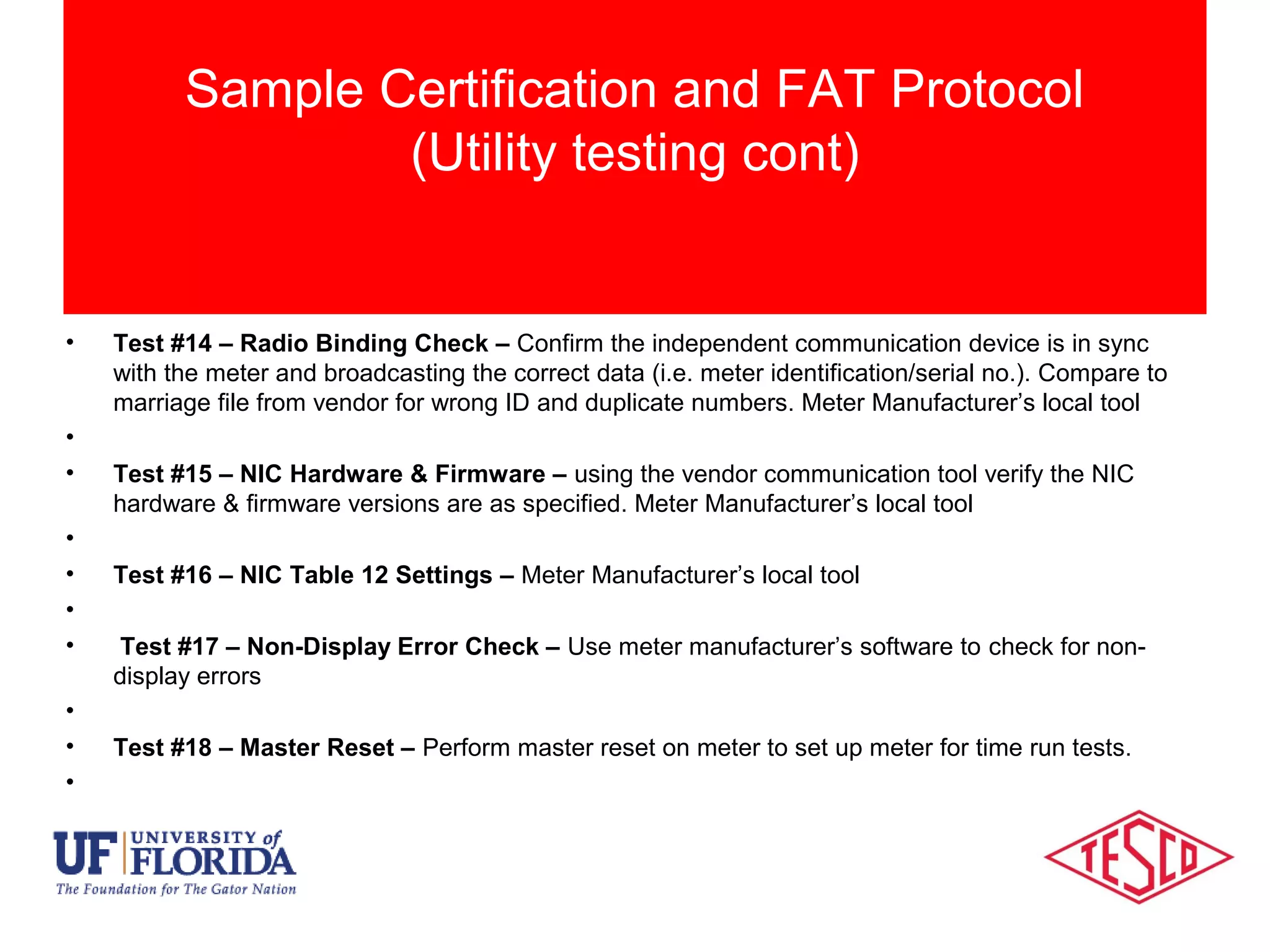 • Test #13 – Network Id – Use the meter manufacturer’s local tool to verify the network id
programmed in the meter’s NIC matches the information listed.
• Test #14 – Radio Binding Check – Confirm the independent communication device is in sync
with the meter and broadcasting the correct data (i.e. meter identification/serial no.). Compare to
marriage file from vendor for wrong ID and duplicate numbers. Meter Manufacturer’s local tool
•
• Test #15 – NIC Hardware & Firmware – using the vendor communication tool verify the NIC
hardware & firmware versions are as specified. Meter Manufacturer’s local tool
•
• Test #16 – NIC Table 12 Settings – Meter Manufacturer’s local tool
•
• Test #17 – Non-Display Error Check – Use meter manufacturer’s software to check for non-
display errors
•
• Test #18 – Master Reset – Perform master reset on meter to set up meter for time run tests.
•
Sample Certification and FAT Protocol
(Utility testing cont)
 